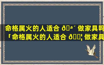 命格属火的人适合 🪴 做家具吗「命格属火的人适合 🐦 做家具吗女生」